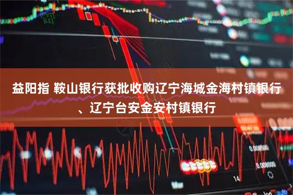益阳指 鞍山银行获批收购辽宁海城金海村镇银行、辽宁台安金安村镇银行