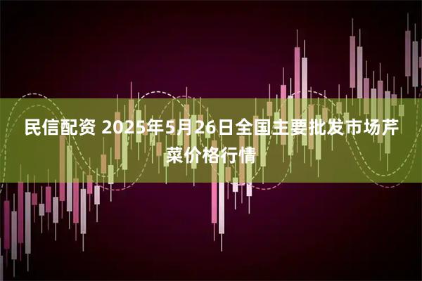 民信配资 2025年5月26日全国主要批发市场芹菜价格行情