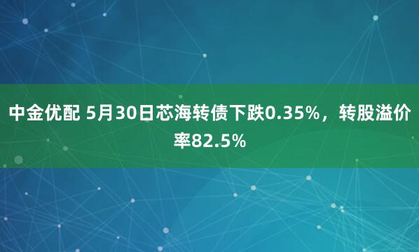 中金优配 5月30日芯海转债下跌0.35%，转股溢价率82.5%