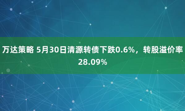 万达策略 5月30日清源转债下跌0.6%,转股溢价率28.09%