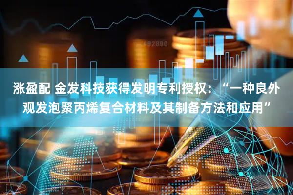 涨盈配 金发科技获得发明专利授权：“一种良外观发泡聚丙烯复合材料及其制备方法和应用”