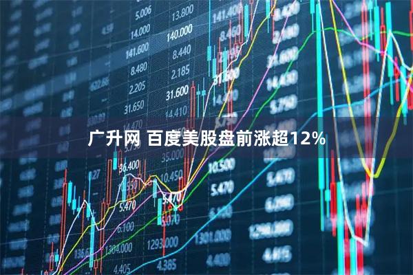 广升网 百度美股盘前涨超12%
