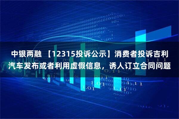 中银两融 【12315投诉公示】消费者投诉吉利汽车发布或者利用虚假信息,诱人订立合同问题