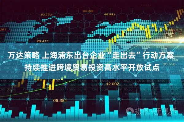 万达策略 上海浦东出台企业“走出去”行动方案 持续推进跨境贸易投资高水平开放试点