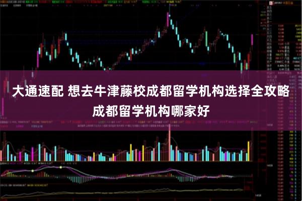 大通速配 想去牛津藤校成都留学机构选择全攻略成都留学机构哪家好