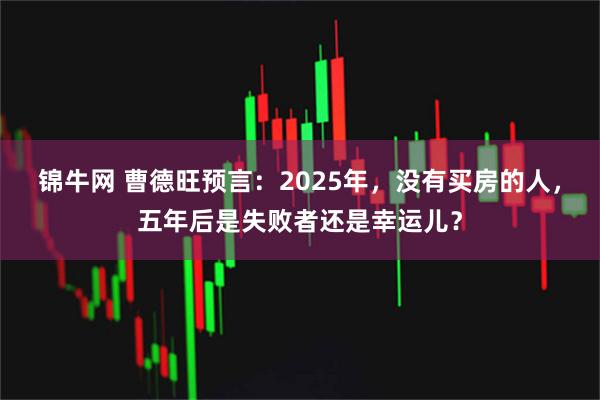 锦牛网 曹德旺预言：2025年，没有买房的人，五年后是失败者还是幸运儿？