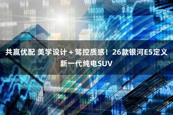 共赢优配 美学设计＋驾控质感！26款银河E5定义新一代纯电SUV