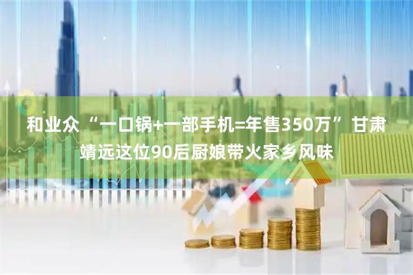 和业众 “一口锅+一部手机=年售350万” 甘肃靖远这位90后厨娘带火家乡风味